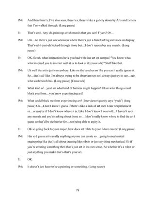 79	
P4: And then there’s, I’ve also seen, there’s a, there’s like a gallery down by Arts and Letters
that I’ve walked through. (Long pause)
I: That’s cool. Any uh, paintings or uh murals that you see? Flyers? Or…
P4: Um…no there’s just one occasion where there’s just a bunch of big canvases on display.
That’s-uh-I-just-uh looked through those but…I don’t remember any murals. (Long
pause)
I: OK. So uh, what interactions have you had with that art on campus? You know what,
what inspired you to interact with it or to look at it [cross talk]? Stuff like that.
P4: Uh well the art is just everywhere. Like on the benches so like you can’t really ignore it.
So…that’s all-like I’m always trying to be observant too so I always just try to see…see
what each bench has. (Long pause) [Cross talk]
I: What kind of…yeah uh what kind of barriers might happen? Uh or what things could
block you from…you know experiencing art?
P4: What could block me from experiencing art? (Interviewer quietly says “yeah”) (long
pause) Uh…I don’t know I guess if there’s like a lack of art then I can’t experience it
or…or maybe if I don’t know where it is. Like I don’t know I was told…I haven’t seen
any murals and you’re asking about those so…I don’t really know where to find the art I
guess so that’d be the barrier for…not being able to enjoy it.
I: OK so going back to your major, how does art relate to your future career? (Long pause)
P4: Hm so I guess art is really anything anyone can create so…going to mechanical
engineering like that’s all about creating like robots or just anything mechanical. So if
you’re creating something then that’s just art in its own sense. So whether it’s a robot or
just anything you make that’s-that’s your art.
I: OK.
P4: It doesn’t just have to be a painting or something. (Long pause)
 