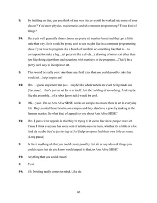 80	
I: So building on that, can you think of any way that art could be worked into some of your
classes? You know physics, mathematics and uh computer programming? Those kind of
things?
P4: Hm yeah well generally those classes are pretty uh number-based and they get a little
stale that way. So it would be pretty cool to see maybe like in a computer programming
class if you have to program like a bunch of numbers or something like that to…to
correspond to make a big…art piece or like a dr-uh…a drawing of some sort other than
just like doing algorithms and equations with numbers in the programs…That’d be a
pretty cool way to incorporate art.
I: That would be really cool. Are there any field trips that you could possibly take that
would uh…help inspire art?
P4: Hm…I guess anywhere that just…maybe like where robots are even being made cuz
[/because/]…that’s just an art form in itself. Just the building of something. And maybe
like the assembly…of a robot [cross talk] would be cool.
I: OK…yeah. Um so Arts Alive SDSU works on campus to ensure there is art in everyday
life. They painted those benches on campus and they also have a jewelry making at the
farmers market. So what kind of appeals to you about Arts Alive SDSU?
P4: Hm. I guess what appeals is that they’re trying to it seems like show people more art.
Cause I think everyone has some sort of artistic-ness in them, whether it's a little or a lot.
And uh maybe they’re just trying ta [/to/] help everyone find their own little art sense.
(Long pause)
I: Is there anything uh that you could create possibly that uh or any ideas of things you
could create that uh you know would appeal to that, to Arts Alive SDSU?
P4: Anything that you could create?
I: Yeah.
P4: Uh. Nothing really comes to mind. Like uh.
 