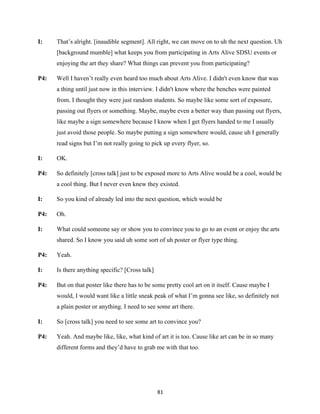 81	
I: That’s alright. [inaudible segment]. All right, we can move on to uh the next question. Uh
[background mumble] what keeps you from participating in Arts Alive SDSU events or
enjoying the art they share? What things can prevent you from participating?
P4: Well I haven’t really even heard too much about Arts Alive. I didn't even know that was
a thing until just now in this interview. I didn't know where the benches were painted
from. I thought they were just random students. So maybe like some sort of exposure,
passing out flyers or something. Maybe, maybe even a better way than passing out flyers,
like maybe a sign somewhere because I know when I get flyers handed to me I usually
just avoid those people. So maybe putting a sign somewhere would, cause uh I generally
read signs but I’m not really going to pick up every flyer, so.
I: OK.
P4: So definitely [cross talk] just to be exposed more to Arts Alive would be a cool, would be
a cool thing. But I never even knew they existed.
I: So you kind of already led into the next question, which would be
P4: Oh.
I: What could someone say or show you to convince you to go to an event or enjoy the arts
shared. So I know you said uh some sort of uh poster or flyer type thing.
P4: Yeah.
I: Is there anything specific? [Cross talk]
P4: But on that poster like there has to be some pretty cool art on it itself. Cause maybe I
would, I would want like a little sneak peak of what I’m gonna see like, so definitely not
a plain poster or anything. I need to see some art there.
I: So [cross talk] you need to see some art to convince you?
P4: Yeah. And maybe like, like, what kind of art it is too. Cause like art can be in so many
different forms and they’d have to grab me with that too.
 