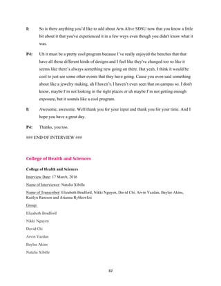 82	
I: So is there anything you’d like to add about Arts Alive SDSU now that you know a little
bit about it that you've experienced it in a few ways even though you didn't know what it
was.
P4: Uh it must be a pretty cool program because I’ve really enjoyed the benches that that
have all those different kinds of designs and I feel like they've changed too so like it
seems like there’s always something new going on there. But yeah, I think it would be
cool to just see some other events that they have going. Cause you even said something
about like a jewelry making, uh I haven’t, I haven’t even seen that on campus so. I don't
know, maybe I’m not looking in the right places or uh maybe I’m not getting enough
exposure, but it sounds like a cool program.
I: Awesome, awesome. Well thank you for your input and thank you for your time. And I
hope you have a great day.
P4: Thanks, you too.
### END OF INTERVIEW ###
College	of	Health	and	Sciences	
College of Health and Sciences
Interview Date: 17 March, 2016
Name of Interviewer: Natalia Xibille
Name of Transcriber: Elizabeth Bradford, Nikki Nguyen, David Chi, Arvin Yazdan, Baylee Akins,
Kaitlyn Renison and Arianna Rybkowksi
Group:
Elizabeth Bradford
Nikki Nguyen
David Chi
Arvin Yazdan
Baylee Akins
Natalia Xibille
 