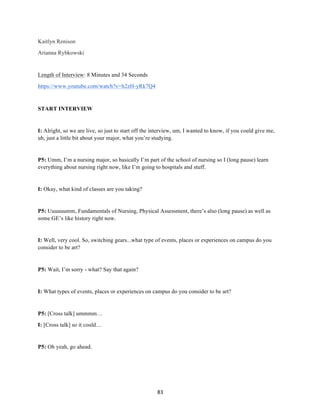 83	
Kaitlyn Renison
Arianna Rybkowski
Length of Interview: 8 Minutes and 34 Seconds
https://www.youtube.com/watch?v=h2zH-yRk7Q4
START INTERVIEW
I: Alright, so we are live, so just to start off the interview, um, I wanted to know, if you could give me,
uh, just a little bit about your major, what you’re studying.
P5: Umm, I’m a nursing major, so basically I’m part of the school of nursing so I (long pause) learn
everything about nursing right now, like I’m going to hospitals and stuff.
I: Okay, what kind of classes are you taking?
P5: Uuuuuumm, Fundamentals of Nursing, Physical Assessment, there’s also (long pause) as well as
some GE’s like history right now.
I: Well, very cool. So, switching gears...what type of events, places or experiences on campus do you
consider to be art?
P5: Wait, I’m sorry - what? Say that again?
I: What types of events, places or experiences on campus do you consider to be art?
P5: [Cross talk] ummmm…
I: [Cross talk] so it could…
P5: Oh yeah, go ahead.
 