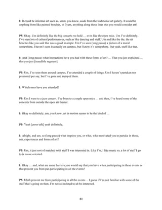 84	
I: It could be informal art such as, umm, you know, aside from the traditional art gallery. It could be
anything from like painted benches, to flyers, anything along those lines that you would consider art?
P5: Okay. Um definitely like the big concerts we hold … even like the open mics. Um I’ve definitely,
I’ve seen lots of cultural performances, such as like dancing and stuff. Um and like the the, the uh
benches like you said that was a good example. Um I’ve seen (long pause) a picture of a mural
somewhere, I haven’t seen it actually on campus, but I know it’s somewhere. But yeah, stuff like that.
I: And (long pause) what interactions have you had with these forms of art? … That you just explained …
that you just [inaudible segment].
P5: Um, I’ve seen them around campus, I’ve attended a couple of things. Um I haven’t partaken nor
promoted per say, but I’ve gone and enjoyed them.
I: Which ones have you attended?
P5: Um I went to a jazz concert. I’ve been to a couple open mics … and then, I’ve heard some of the
concerts from outside the open air theater.
I: Okay so definitely, um, you know, art in motion seems to be the kind of …
P5: Yeah [cross talk] yeah definitely.
I: Alright, and um, so (long pause) what inspires you, or what, what motivated you to partake in those,
um, experiences and forms of art?
P5: Um, it just sort of matched with stuff I was interested in. Like I’m, I like music so, a lot of stuff I go
to is music oriented.
I: Okay … and, what are some barriers you would say that you have when participating in these events or
that prevent you from par-participating in all the events?
P5: Uhhh prevent me from participating in all the events… I guess if I’m not familiar with some of the
stuff that’s going on then, I’m not as inclined to uh be interested.
 