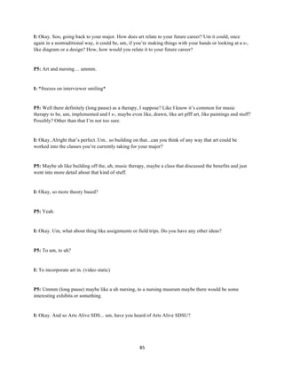 85	
I: Okay. Soo, going back to your major. How does art relate to your future career? Um it could, once
again in a nontraditional way, it could be, um, if you’re making things with your hands or looking at a s-,
like diagram or a design? How, how would you relate it to your future career?
P5: Art and nursing… ummm.
I: *freezes on interviewer smiling*
P5: Well there definitely (long pause) as a therapy, I suppose? Like I know it’s common for music
therapy to be, um, implemented and I s-, maybe even like, drawn, like art pfff art, like paintings and stuff?
Possibly? Other than that I’m not too sure.
I: Okay..Alright that’s perfect. Um.. so building on that...can you think of any way that art could be
worked into the classes you’re currently taking for your major?
P5: Maybe uh like building off the, uh, music therapy, maybe a class that discussed the benefits and just
went into more detail about that kind of stuff.
I: Okay, so more theory based?
P5: Yeah.
I: Okay. Um, what about thing like assignments or field trips. Do you have any other ideas?
P5: To um, to uh?
I: To incorporate art in. (video static)
P5: Ummm (long pause) maybe like a uh nursing, to a nursing museum maybe there would be some
interesting exhibits or something.
I: Okay. And so Arts Alive SDS... um, have you heard of Arts Alive SDSU?
 