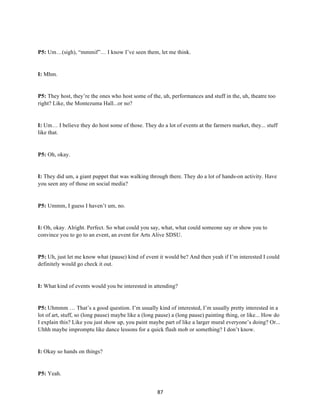 87	
P5: Um…(sigh), “mmmif”… I know I’ve seen them, let me think.
I: Mhm.
P5: They host, they’re the ones who host some of the, uh, performances and stuff in the, uh, theatre too
right? Like, the Montezuma Hall...or no?
I: Um… I believe they do host some of those. They do a lot of events at the farmers market, they... stuff
like that.
P5: Oh, okay.
I: They did um, a giant puppet that was walking through there. They do a lot of hands-on activity. Have
you seen any of those on social media?
P5: Ummm, I guess I haven’t um, no.
I: Oh, okay. Alright. Perfect. So what could you say, what, what could someone say or show you to
convince you to go to an event, an event for Arts Alive SDSU.
P5: Uh, just let me know what (pause) kind of event it would be? And then yeah if I’m interested I could
definitely would go check it out.
I: What kind of events would you be interested in attending?
P5: Uhmmm … That’s a good question. I’m usually kind of interested, I’m usually pretty interested in a
lot of art, stuff, so (long pause) maybe like a (long pause) a (long pause) painting thing, or like... How do
I explain this? Like you just show up, you paint maybe part of like a larger mural everyone’s doing? Or...
Uhhh maybe impromptu like dance lessons for a quick flash mob or something? I don’t know.
I: Okay so hands on things?
P5: Yeah.
 