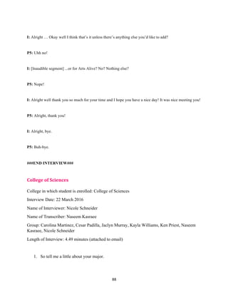 88	
I: Alright … Okay well I think that’s it unless there’s anything else you’d like to add?
P5: Uhh no!
I: [Inaudible segment] ...or for Arts Alive? No? Nothing else?
P5: Nope!
I: Alright well thank you so much for your time and I hope you have a nice day! It was nice meeting you!
P5: Alright, thank you!
I: Alright, bye.
P5: Buh-bye.
###END INTERVIEW###
	
College	of	Sciences	
College in which student is enrolled: College of Sciences
Interview Date: 22 March 2016
Name of Interviewer: Nicole Schneider
Name of Transcriber: Naseem Kasraee
Group: Carolina Martinez, Cesar Padilla, Jaclyn Murray, Kayla Williams, Ken Priest, Naseem
Kasraee, Nicole Schneider
Length of Interview: 4.49 minutes (attached to email)
1. So tell me a little about your major.
 
