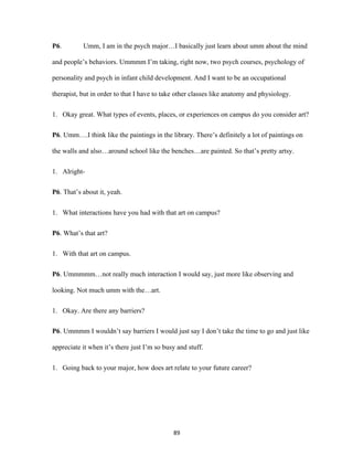 89	
P6. Umm, I am in the psych major…I basically just learn about umm about the mind
and people’s behaviors. Ummmm I’m taking, right now, two psych courses, psychology of
personality and psych in infant child development. And I want to be an occupational
therapist, but in order to that I have to take other classes like anatomy and physiology.
1. Okay great. What types of events, places, or experiences on campus do you consider art?
P6. Umm….I think like the paintings in the library. There’s definitely a lot of paintings on
the walls and also…around school like the benches…are painted. So that’s pretty artsy.
1. Alright-
P6. That’s about it, yeah.
1. What interactions have you had with that art on campus?
P6. What’s that art?
1. With that art on campus.
P6. Ummmmm…not really much interaction I would say, just more like observing and
looking. Not much umm with the…art.
1. Okay. Are there any barriers?
P6. Ummmm I wouldn’t say barriers I would just say I don’t take the time to go and just like
appreciate it when it’s there just I’m so busy and stuff.
1. Going back to your major, how does art relate to your future career?
 