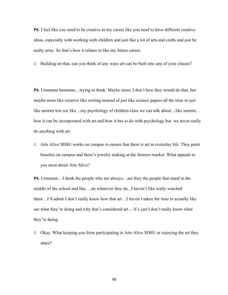 90	
P6. I feel like you need to be creative in my career like you need to have different creative
ideas, especially with working with children and just like a lot of arts and crafts and just be
really artsy. So that’s how it relates to like my future career.
1. Building on that, can you think of any ways art can be built into any of your classes?
P6. Ummmm hmmmm…trying to think. Maybe more, I don’t how they would do that, but
maybe more like creative like writing instead of just like science papers all the time or just
like ummm lets see like…my psychology of children class we can talk about…like ummm…
how it can be incorporated with art and how it has to do with psychology but we never really
do anything with art.
1. Arts Alive SDSU works on campus to ensure that there is art in everyday life. They paint
benches on campus and there’s jewelry making at the farmers market. What appeals to
you most about Arts Alive?
P6. Ummmm…I think the people who are always…are they the people that stand in the
middle of the school and like….do whatever they do...I haven’t like really watched
them…I’ll admit I don’t really know how that art…I haven’t taken the time to actually like
see what they’re doing and why that’s considered art….It’s just I don’t really know what
they’re doing.
1. Okay. What keeping you from participating in Arts Alive SDSU or enjoying the art they
share?
 