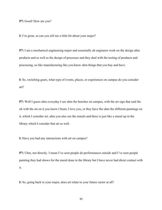 92	
P7: Good! How are you?
I: I’m great, so can you tell me a little bit about your major?
P7: I am a mechanical engineering major and essentially uh engineers work on the design uhm
products and as well as the design of processes and they deal with the testing of products and
processing, so like manufacturing like you know uhm things that you buy and have.
I: So, switching gears, what type of events, places, or experiences on campus do you consider
art?
P7: Well I guess uhm everyday I see uhm the benches on campus, with the art sign that said the
uh with the art on it you know I heart, I love you, or they have the uhm the different paintings on
it, which I consider art, uhm you also see the murals and there is just like a mural up in the
library which I consider that art as well.
I: Have you had any interactions with art on campus?
P7: Uhm, not directly. I mean I’ve seen people do performances outside and I’ve seen people
painting they had shows for the mural done in the library but I have never had direct contact with
it.
I: So, going back to your major, does art relate to your future career at all?
 