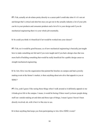 93	
P7: Yah, actually art uh relates pretty directly to a career path I could take uhm it’s it’s not art
and design that’s critical and uhm but once you get out in the actually industry a lot of your jobs
can be in your products and consumer products and a lot of it is your design and if you do
mechanical engineering then it is your whole job essentially.
I: So could you think it it beneficial if art would be worked into your classes?
P7: Yah, no it would be good because, as of now mechanical engineering is basically just taught
how to make something not fail and if you were taught and if you had a design class that was
more built of building something that would be really beneficial for a public design career as
straight mechanical engineering.
I: So Arts Alive was the organization that painted the benches on campus and had a jewelry
making event at the farmer’s market, is there anything about arts alive that appeals to you at
SDSU?
P7: Um, yeah I guess I like seeing those things when I walk around so it definitely appeals to me
it kinda gives life to the campus. I mean, it would be boring if there wasn't ya know people doing
stuff out- outside making art and uhm and those type of things, I mean I guess I haven’t been
directly involved, uh, with it but it is like nice to see.
I: Is there anything that keeps you from participating in Arts Alive SDSU events?
 
