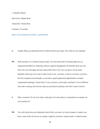 95	
1 Attendee (Mario)
Interviewer: Megan Hyatt
Transcriber: Tatiana Rizo
6 minutes, 25 seconds
https://www.youtube.com/watch?v=_pj1bmulbVg
I: Alright, Mario, go ahead and tell me a little bit about your major. Like what are you studying?
P8: Well currently, I’m a human resource major. Um. the classes that I’m taking right now are
organizational behavior, marketing, and um, segment management. So basically those are, you
know, the very first upper division classes that I have to do. Um, you know, for my major
hopefully when I get out I want to either work in, um, you know, work as a recruiter, you know,
how the companies recruit people, or you know, equal employment opportunities or maybe
compensation packages. I know there’s a lot, you know, to the major, and there’s a lot of different
areas that I could go into, but um, those are just kind of a primary roles that I want to work in.
I: Okay, awesome. Um. So your major, what types of events, places, or experiences on campus, do
you consider art?
P8: Um, well, aside from your traditional, kind of like, you know, art work on paper, or maybe, you
know, some of the art I do see on campus, might be, you know, maybe murals. I walked around
 