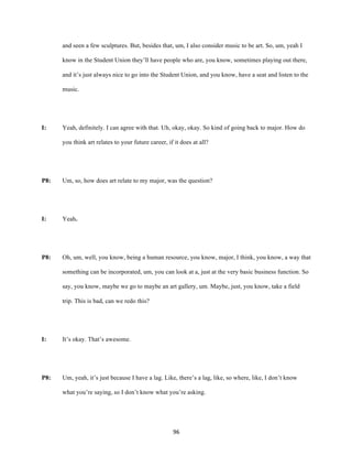 96	
and seen a few sculptures. But, besides that, um, I also consider music to be art. So, um, yeah I
know in the Student Union they’ll have people who are, you know, sometimes playing out there,
and it’s just always nice to go into the Student Union, and you know, have a seat and listen to the
music.
I: Yeah, definitely. I can agree with that. Uh, okay, okay. So kind of going back to major. How do
you think art relates to your future career, if it does at all?
P8: Um, so, how does art relate to my major, was the question?
I: Yeah.
P8: Oh, um, well, you know, being a human resource, you know, major, I think, you know, a way that
something can be incorporated, um, you can look at a, just at the very basic business function. So
say, you know, maybe we go to maybe an art gallery, um. Maybe, just, you know, take a field
trip. This is bad, can we redo this?
I: It’s okay. That’s awesome.
P8: Um, yeah, it’s just because I have a lag. Like, there’s a lag, like, so where, like, I don’t know
what you’re saying, so I don’t know what you’re asking.
 