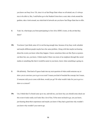 98	
you know our busy lives. Uh, since it is at San Diego State where we all attend, um, it’s always
nice to be able to, like, I said before go to the Student Union have a seat, take a look around the
gardens, take a look around, see what kind of artwork um you know San Diego State has to offer.
I: Yeah. So, what keeps you from participating in Arts Alive SDSU events, or the art that they
share?
P8: You know I just think some of it is not having enough time, because of my busy work schedule
and maybe different people maybe have the same problem. Along with that maybe not hearing
about the events you know when they happen. I know sometimes there are like flyers or posters
out there but, um, you know, I think maybe if there was more of an emphasis through like social
media or something like that it would be easier to you know, know when something is going on.
I: Oh definitely. That kind of I guess leads into my next question of what could someone say or
show you to convince you to go to an event? I mean you kind of touched the concept, but I mean,
if someone told you to come with them, would you go? Or what would it take for you to go to a
show or a concert?
P8: Um, I think that if a friend came up to me, and told me, you know hey you should come check out
this event it looks really cool looks like a lot of fun, I’d be more inclined to go, um you know,
just hearing about their experiences and maybe you know if they had a good time why wouldn’t
you know why wouldn’t you want to go.
 