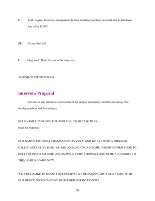 99	
I: Yeah, I agree. So for my last question, Is there anything else that you would like to add about
Arts Alive SDSU?
P8: Uh, no, that’s all.
I: Okay cool. That’s the end of the interview.
### END OF INTERVIEW ###
Interview	Proposal	
Our one-on-one interviews will consist of the campus community members including, five
faculty members and five students.
HELLO AND THANK YOU FOR AGREEING TO MEET WITH US.
(wait for response)
OUR NAMES ARE HILDA CHANG AND IVAN ZORA, AND WE ARE WITH A PROGRAM
CALLED ARTS ALIVE SDSU. WE ARE LOOKING TO GAIN SOME INSIGHT INFORMATION TO
HELP THE PROGRAM HERE ON CAMPUS BECOME STRONGER AND MORE ACCESSIBLE TO
THE CAMPUS COMMUNITY.
WE WOULD LIKE TO SHARE YOUR PERSPECTIVE REGARDING ARTS ALIVE SDSU WITH
OUR GROUP, DO YOU MIND IF WE RECORD OUR INTERVIEW?
 
