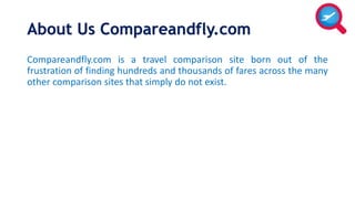 About Us Compareandfly.com 
Compareandfly.com is a travel comparison site born out of the 
frustration of finding hundreds and thousands of fares across the many 
other comparison sites that simply do not exist. 
 