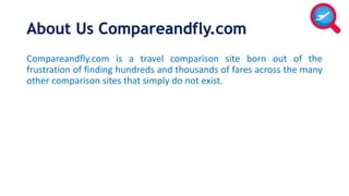 About Us Compareandfly.com 
Compareandfly.com is a travel comparison site born out of the 
frustration of finding hundreds and thousands of fares across the many 
other comparison sites that simply do not exist. 
 