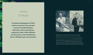 Embyá
PAISAGISMO
‘O projeto de paisagismo do Flora
nasceu no entorno. Nas encostas
e matas do Jardim Botânico.
Aqui onde a vida é mais diversa
e generosa. Onde a Mata Atlântica
nos dá ar puro, cantos de pássaros,
flores e folhagens que nos encantam.’
EMBYÁ Paisagens & Ecossistemas foi fundada no inicio de 2010
e fornece serviços profissionais em Paisagismo, Planejamentos
territoriais, estudos ambientais, soluções verdes, espaços públicos e
restauro de paisagens e jardins históricos. Se compromete com uma
abordagem colaborativa e contextual para a criação de paisagens
únicas e sustentáveis. Acreditamos que as soluções de projeto e de
planejamento nascem da interação com pessoas, processos, histórias,
políticas, economias e ecossistemas que são específicos para cada lugar.
BS’’DBS’’D
38 39
 