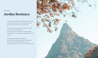 Jardim Botânico
O sol nasce e é recebido com os acordes de uma bossa.
É um som que encanta e é a trilha de todo carioca.
Aqui você anda e se distrai no primeiro olhar.
É que o Jardim Botânico prende a atenção e, mesmo
assim, nos deixa livres para voar.
Um verde vivo que enche de vida qualquer coração.
Faz ele bater em um só compasso, compondo uma nova
canção.
Suas calçadas se vestem como realeza.
Um vestido longo e fino que batizaram de Natureza.
São como noivas que de todos ouvem o “sim”.
Um amor para vida toda, com início, meio e nenhum fim.
O BAIRRO
Fotoilustrativa
BS’’DBS’’D
10 11
BS’D
 