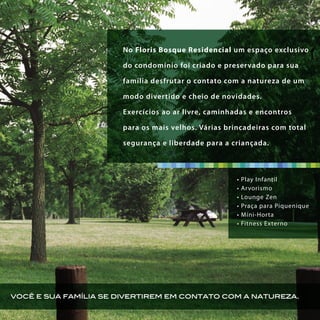 você e sua família se divertirem em contato com a natureza.
No Floris Bosque Residencial um espaço exclusivo
do condomínio foi criado e preservado para sua
família desfrutar o contato com a natureza de um
modo divertido e cheio de novidades.
Exercícios ao ar livre, caminhadas e encontros
para os mais velhos. Várias brincadeiras com total
segurança e liberdade para a criançada.
• Play Infantil
• Arvorismo
• Lounge Zen
• Praça para Piquenique
• Míni-Horta
• Fitness Externo
 