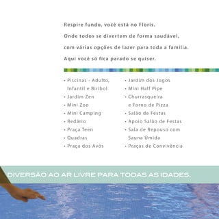 diversão ao ar livre para todas as idades.
Respire fundo, você está no Floris.
Onde todos se divertem de forma saudável,
com várias opções de lazer para toda a família.
Aqui você só fica parado se quiser.
• Piscinas - Adulto,
Infantil e Biribol
• Jardim Zen
• Mini Zoo
• Mini Camping
• Redário
• Praça Teen
• Quadras
• Praça dos Avós
• Jardim dos Jogos
• Mini Half Pipe
• Churrasqueira
e Forno de Pizza
• Salão de Festas
• Apoio Salão de Festas
• Sala de Repouso com
Sauna Úmida
• Praças de Convivência
 
