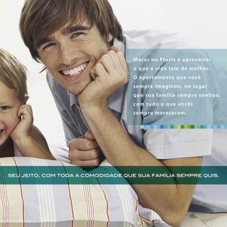 seu jeito, com toda a comodidade que sua família sempre quis.
Morar no Floris é aproveitar
o que a vida tem de melhor.
O apartamento que você
sempre imaginou, no lugar
que sua família sempre sonhou,
com tudo o que vocês
sempre mereceram.
 