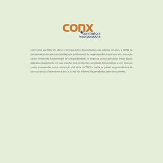 Com vasto portfólio de obras e incorporações desenvolvidas nos últimos 20 anos, a CONX se
posiciona no mercado com realizações e profissionais de larga experiência que buscam a inovação
como ferramenta fundamental de compatibilidade. A empresa possui princípios éticos claros
aplicados diariamente em suas relações com os clientes, sociedade, fornecedores e com todas as
partes interessadas numa construção civil séria. A CONX acredita na paixão empreendedora de
todos os seus colaboradores e busca a cada dia diferenciais percebidos pelos seus clientes.
 