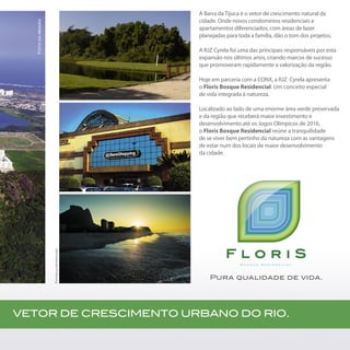 A Barra da Tijuca é o vetor de crescimento natural da
cidade. Onde novos condomínios residenciais e
apartamentos diferenciados, com áreas de lazer
planejadas para toda a família, dão o tom dos projetos.
A RJZ Cyrela foi uma das principais responsáveis por esta
expansão nos últimos anos, criando marcos de sucesso
que promoveram rapidamente a valorização da região.
Hoje em parceria com a CONX, a RJZ Cyrela apresenta
o Floris Bosque Residencial. Um conceito especial
de vida integrada à natureza.
Localizado ao lado de uma enorme área verde preservada
e da região que receberá maior investimento e
desenvolvimento até os Jogos Olímpicos de 2016,
o Floris Bosque Residencial reúne a tranquilidade
de se viver bem pertinho da natureza com as vantagens
de estar num dos locais de maior desenvolvimento
da cidade.
B o s q u e R e s i d e n c i a l
Pura qualidade de vida.
VETOR DE CRESCIMENTO URBANO DO RIO.
Fotosilustrativas
Fotodaregião
 