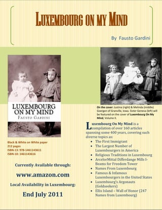 LUXEMBOURG ON MY MIND
                                                       By Fausto Gardini




                                           On the cover: Justina (right) & Melinda (middle)
                                           Goergen of Granville, Iowa. Sister Geneva (left) will
                                           be featured on the cover of Luxembourg On My
                                           Mind, Volume II.


                                     L   uxembourg On My Mind is a
                                         compilation of over 160 articles
                                     spanning some 400 years, covering such
                                     diverse topics as:
Black & White on White paper             The First Immigrant
212 pages                                The Largest Number of
ISBN-13: 978-1461143611                    Luxembourgers in America
ISBN-10: 1461143616                      Religious Traditions in Luxembourg
                                         ArcelorMittal Differdange Mills I-
     Currently Available through:          Beams for Freedom Tower
                                         Names From Luxembourg
                                         Famous & Infamous
      www.amazon.com                       Luxembourgers in the United States
                                         Luxembourg’s Argonauts
 Local Availability in Luxembourg:         (Goldseekers)
                                         Ellis Island – Wall of Honor (247
          End July 2011                    Names from Luxembourg)
 