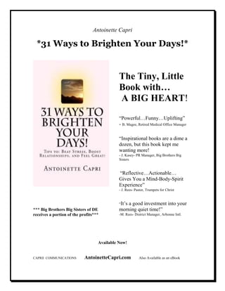 Antoinette Capri
*31 Ways to Brighten Your Days!*
*** Big Brothers Big Sisters of DE
receives a portion of the profits***
The Tiny, Little
Book with…
A BIG HEART!
“Powerful…Funny…Uplifting”
- B. Magee, Retired Medical Office Manager
“Inspirational books are a dime a
dozen, but this book kept me
wanting more!
- J. Kasey- PR Manager, Big Brothers Big
Sisters
“Reflective…Actionable…
Gives You a Mind-Body-Spirit
Experience”
- J. Rees- Pastor, Trumpets for Christ
“It’s a good investment into your
morning quiet time!”
-M. Rees- District Manager, Arbonne Intl.
Available "ow!
CAPRII COMMUNICATIONS AntoinetteCapri.com Also Available as an eBook
 