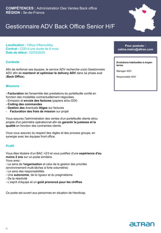Contexte
Afin de renforcer ses équipes, le service ADV recherche un(e) Gestionnaire
ADV afin de maintenir et optimiser le delivery ADV dans sa phase aval
(Back Office).
Missions
- Facturation de l'ensemble des prestations du portefeuille confié en
fonction des modalités contractuellement négociées.
- Emission et envoie des factures (papiers et/ou EDI)
- Coding des commandes
- Gestion des éventuels litiges sur factures
- Facturation des frais de mission sur projet
Vous assurez l'administration des ventes d'un portefeuille clients et/ou
projets d'un périmètre opérationnel afin de garantir la justesse et la
qualité en fonction des contraintes clients.
Vous vous assurez du respect des règles et des process groupe, en
synergie avec les équipes front office.
Profil
Vous êtes titulaire d'un BAC +2/3 et vous justifiez d'une expérience d'au
moins 2 ans sur un poste similaire.
Vous avez :
- Le sens de l'organisation et celui de la gestion des priorités
(environnement multi-tâches à forte volumétrie)
- Le sens des responsabilités
- Une autonomie, de la rigueur et du pragmatisme
- De la réactivité
- L’esprit d’équipe et un goût prononcé pour les chiffres
Ce poste est ouvert aux personnes en situation de Handicap.
COMPÉTENCES : Administration Des Ventes Back office
RÉGION : Ile-de-France
22
Localisation : Vélizy-Villacoublay
Contrat : CDD d’une durée de 6 mois
Date de début : 02/03/2020
Pour postuler :
celine.metro@altran.com
Gestionnaire ADV Back Office Senior H/F
Pour postuler :
celine.metro@altran.com
Evolutions habituelles à moyen
terme:
Manager ADV
Responsable ADV
 