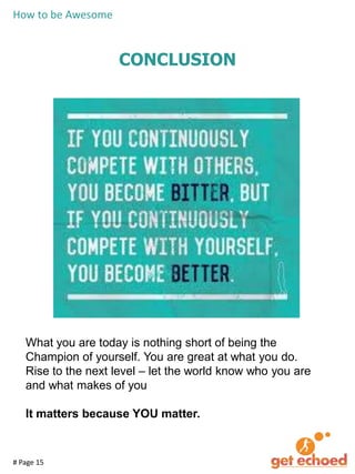 How to be Awesome

CONCLUSION

What you are today is nothing short of being the
Champion of yourself. You are great at what you do.
Rise to the next level – let the world know who you are
and what makes of you

It matters because YOU matter.

# Page 15

 