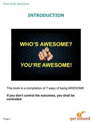 How to be Awesome

INTRODUCTION

This book is a compilation of 7 ways of being AWESOME
If you don’t control the outcomes, you shall be
controlled

# Page 2

 