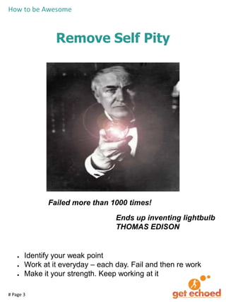 How to be Awesome

Remove Self Pity

Failed more than 1000 times!
Ends up inventing lightbulb
THOMAS EDISON

●
●
●

Identify your weak point
Work at it everyday – each day. Fail and then re work
Make it your strength. Keep working at it

# Page 3

 