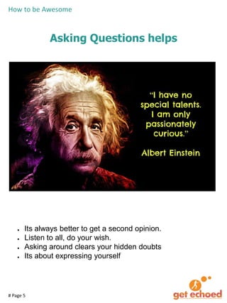 How to be Awesome

Asking Questions helps

●
●
●
●

Its always better to get a second opinion.
Listen to all, do your wish.
Asking around clears your hidden doubts
Its about expressing yourself

# Page 5

 