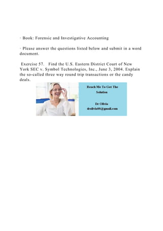 · Book: Forensic and Investigative Accounting
· Please answer the questions listed below and submit in a word
document.
Exercise 57. Find the U.S. Eastern District Court of New
York SEC v. Symbol Technologies, Inc., June 3, 2004. Explain
the so-called three way round trip transactions or the candy
deals.
 