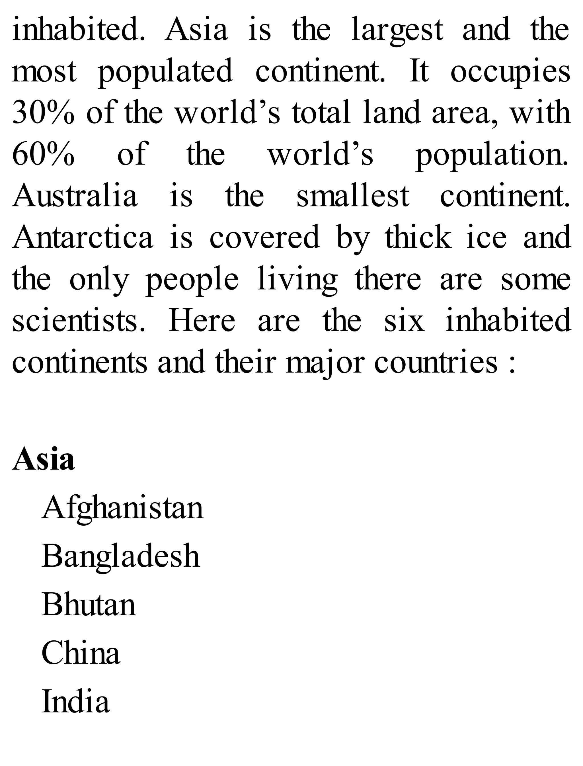 inhabited. Asia is the largest and the
most populated continent. It occupies
30% of the world’s total land area, with
60% of the world’s population.
Australia is the smallest continent.
Antarctica is covered by thick ice and
the only people living there are some
scientists. Here are the six inhabited
continents and their major countries :
Asia
Afghanistan
Bangladesh
Bhutan
China
India
 