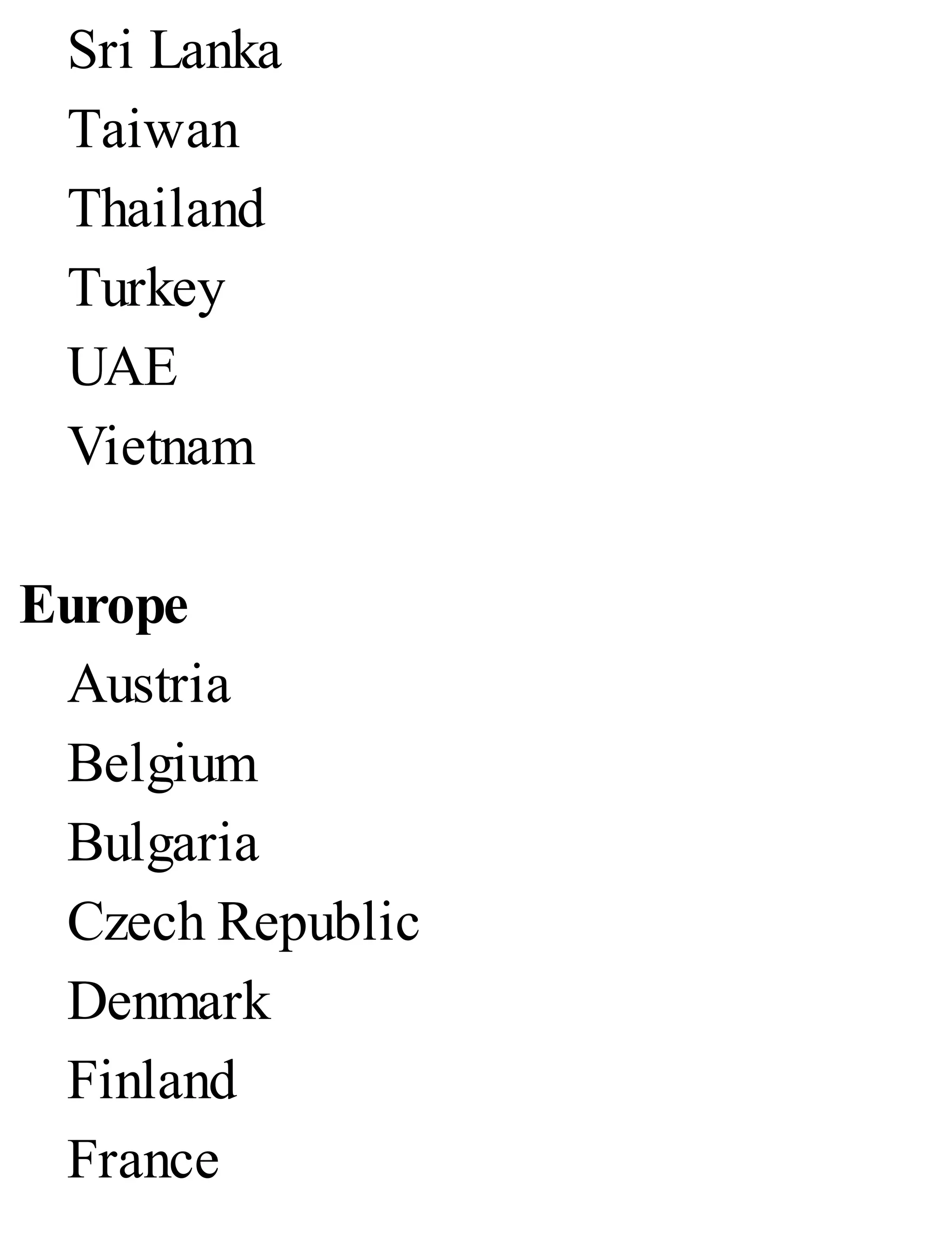 Sri Lanka
Taiwan
Thailand
Turkey
UAE
Vietnam
Europe
Austria
Belgium
Bulgaria
Czech Republic
Denmark
Finland
France
 