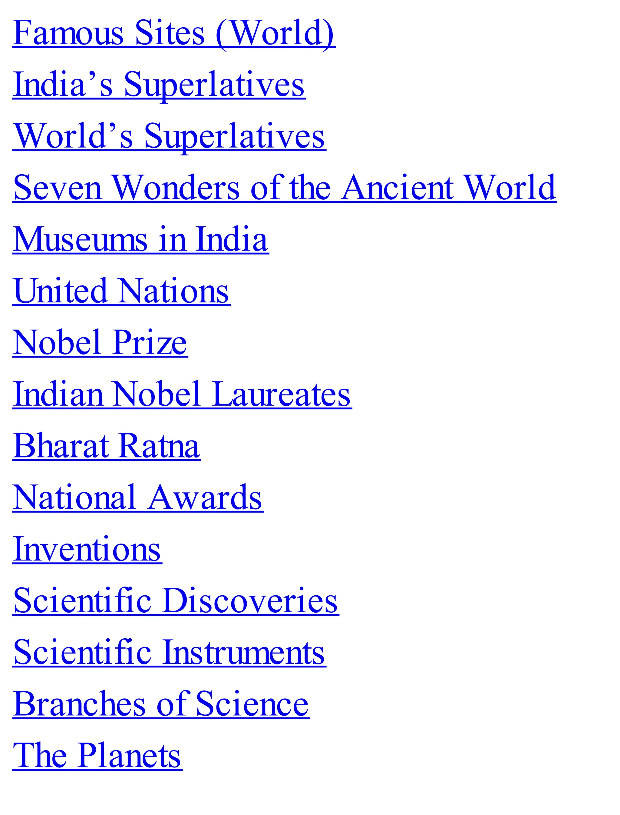 Famous Sites (World)
India’s Superlatives
World’s Superlatives
Seven Wonders of the Ancient World
Museums in India
United Nations
Nobel Prize
Indian Nobel Laureates
Bharat Ratna
National Awards
Inventions
Scientific Discoveries
Scientific Instruments
Branches of Science
The Planets
 
