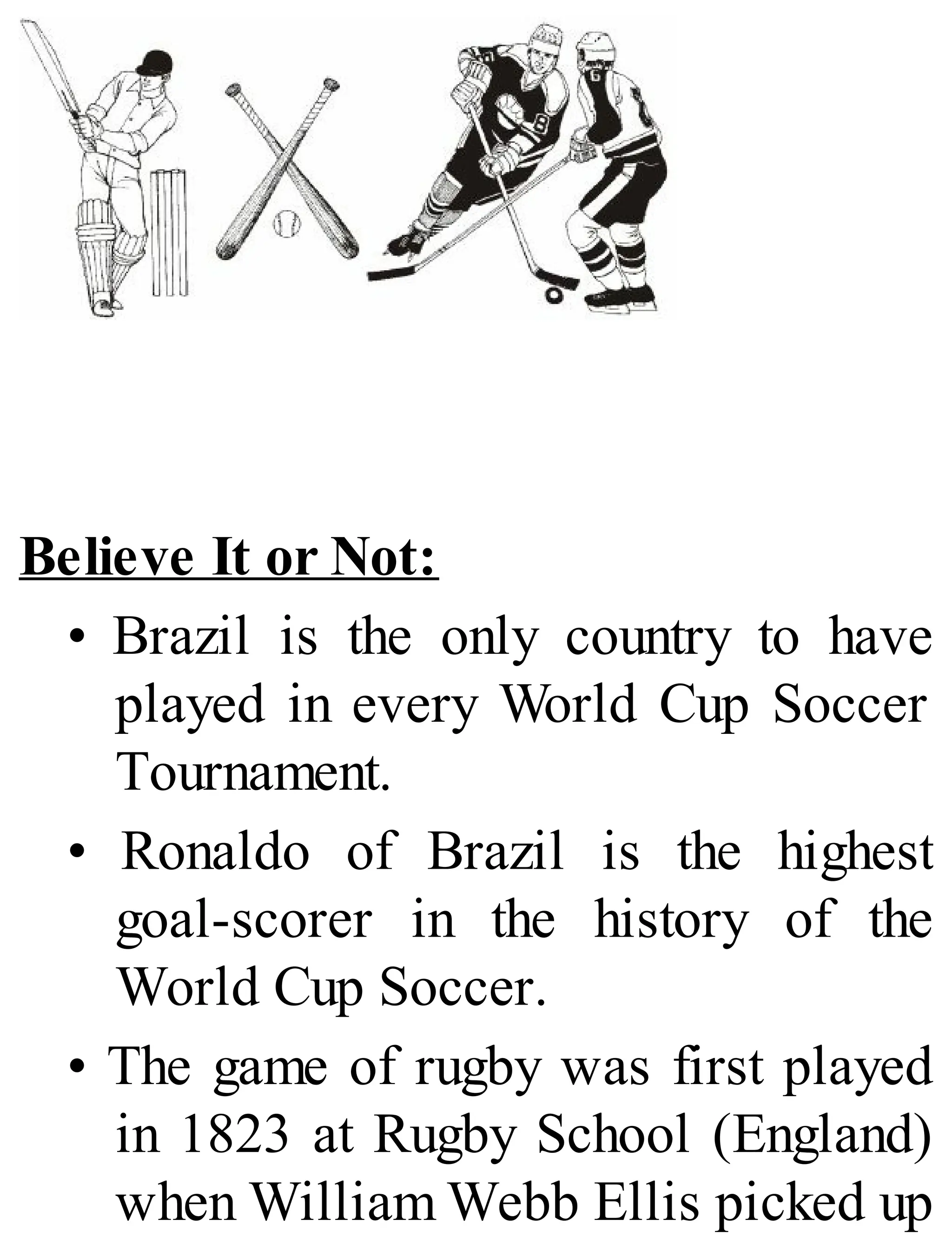 Believe It or Not:
• Brazil is the only country to have
played in every World Cup Soccer
Tournament.
• Ronaldo of Brazil is the highest
goal-scorer in the history of the
World Cup Soccer.
• The game of rugby was first played
in 1823 at Rugby School (England)
when William Webb Ellis picked up
 