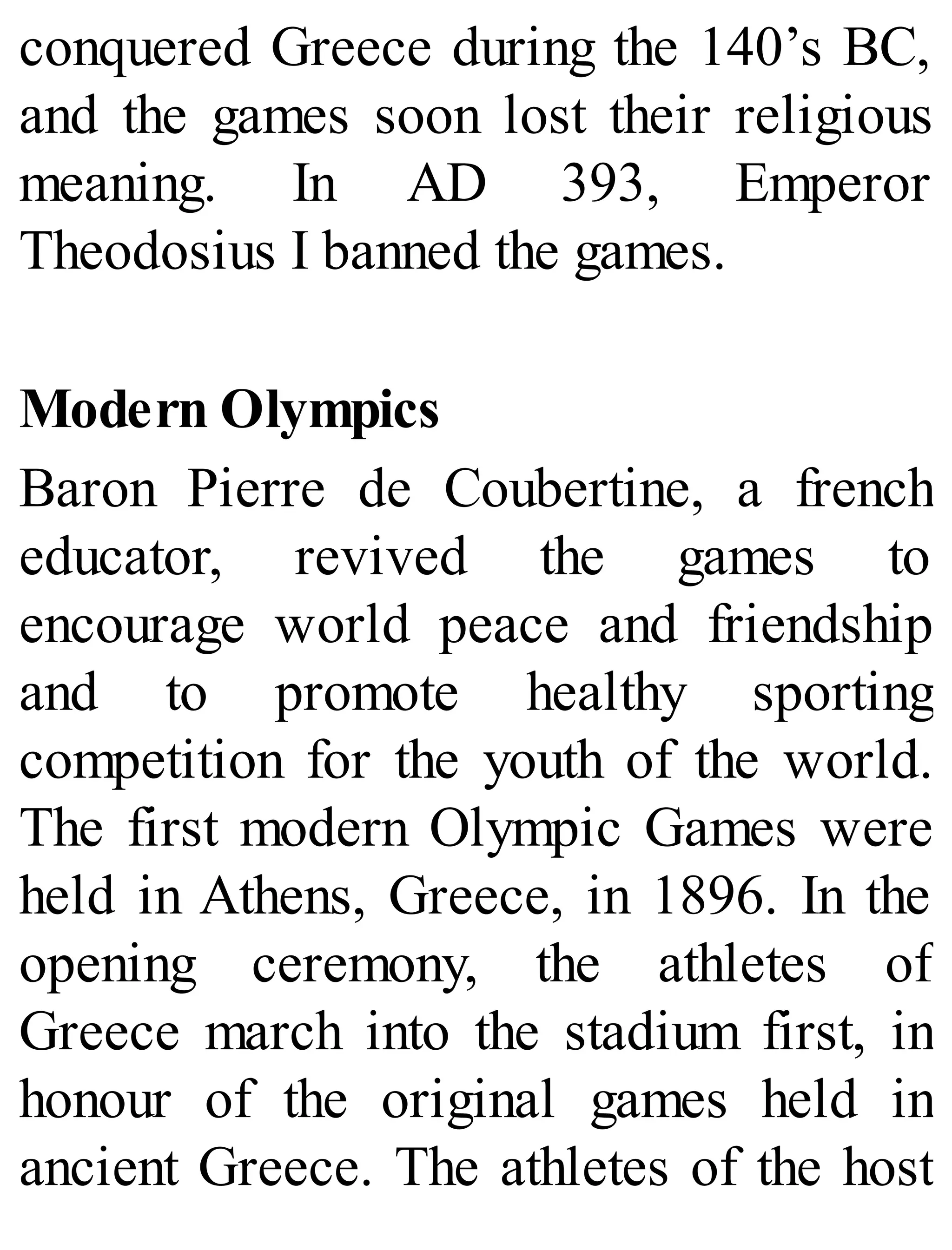 conquered Greece during the 140’s BC,
and the games soon lost their religious
meaning. In AD 393, Emperor
Theodosius I banned the games.
Modern Olympics
Baron Pierre de Coubertine, a french
educator, revived the games to
encourage world peace and friendship
and to promote healthy sporting
competition for the youth of the world.
The first modern Olympic Games were
held in Athens, Greece, in 1896. In the
opening ceremony, the athletes of
Greece march into the stadium first, in
honour of the original games held in
ancient Greece. The athletes of the host
 