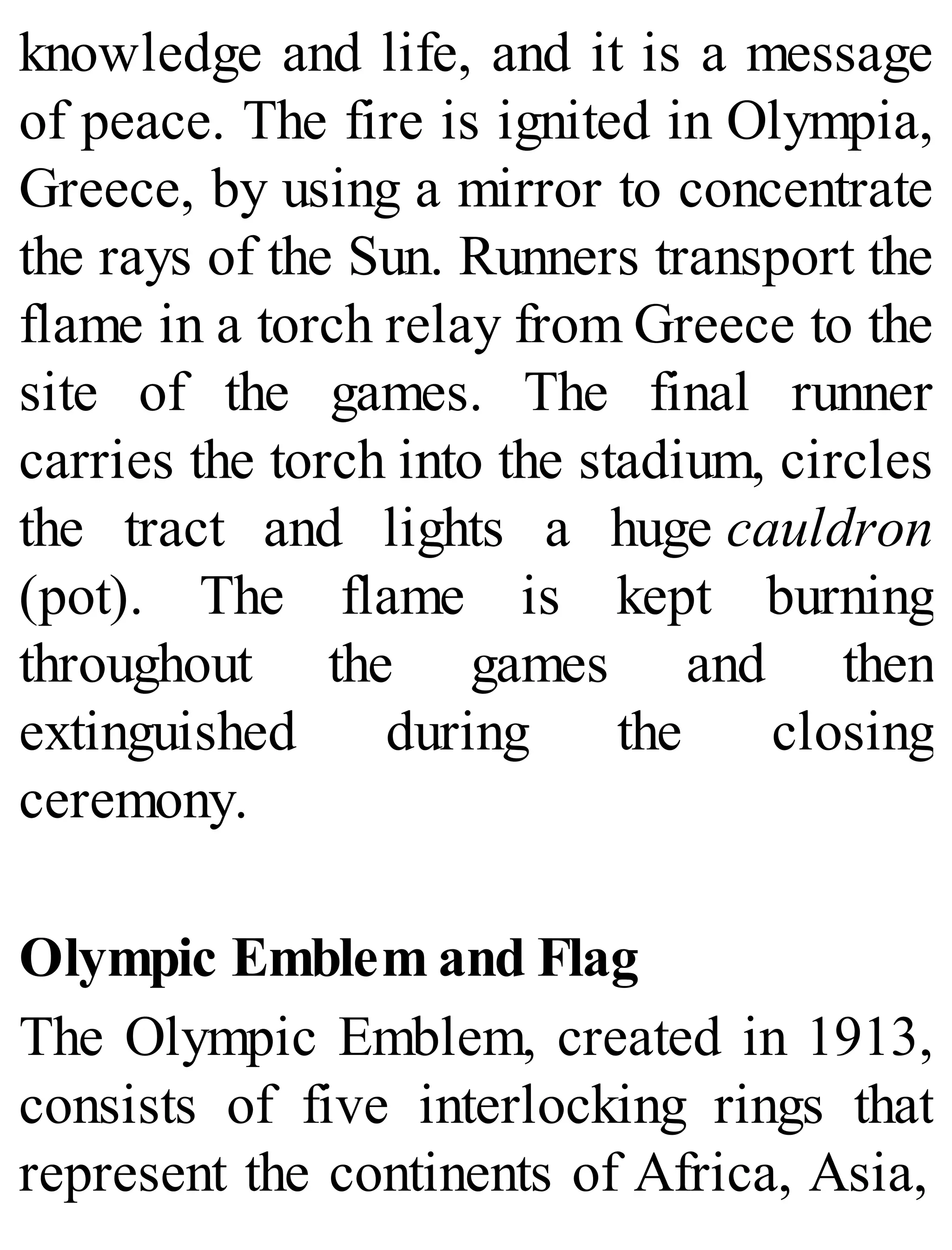 knowledge and life, and it is a message
of peace. The fire is ignited in Olympia,
Greece, by using a mirror to concentrate
the rays of the Sun. Runners transport the
flame in a torch relay from Greece to the
site of the games. The final runner
carries the torch into the stadium, circles
the tract and lights a huge cauldron
(pot). The flame is kept burning
throughout the games and then
extinguished during the closing
ceremony.
Olympic Emblem and Flag
The Olympic Emblem, created in 1913,
consists of five interlocking rings that
represent the continents of Africa, Asia,
 