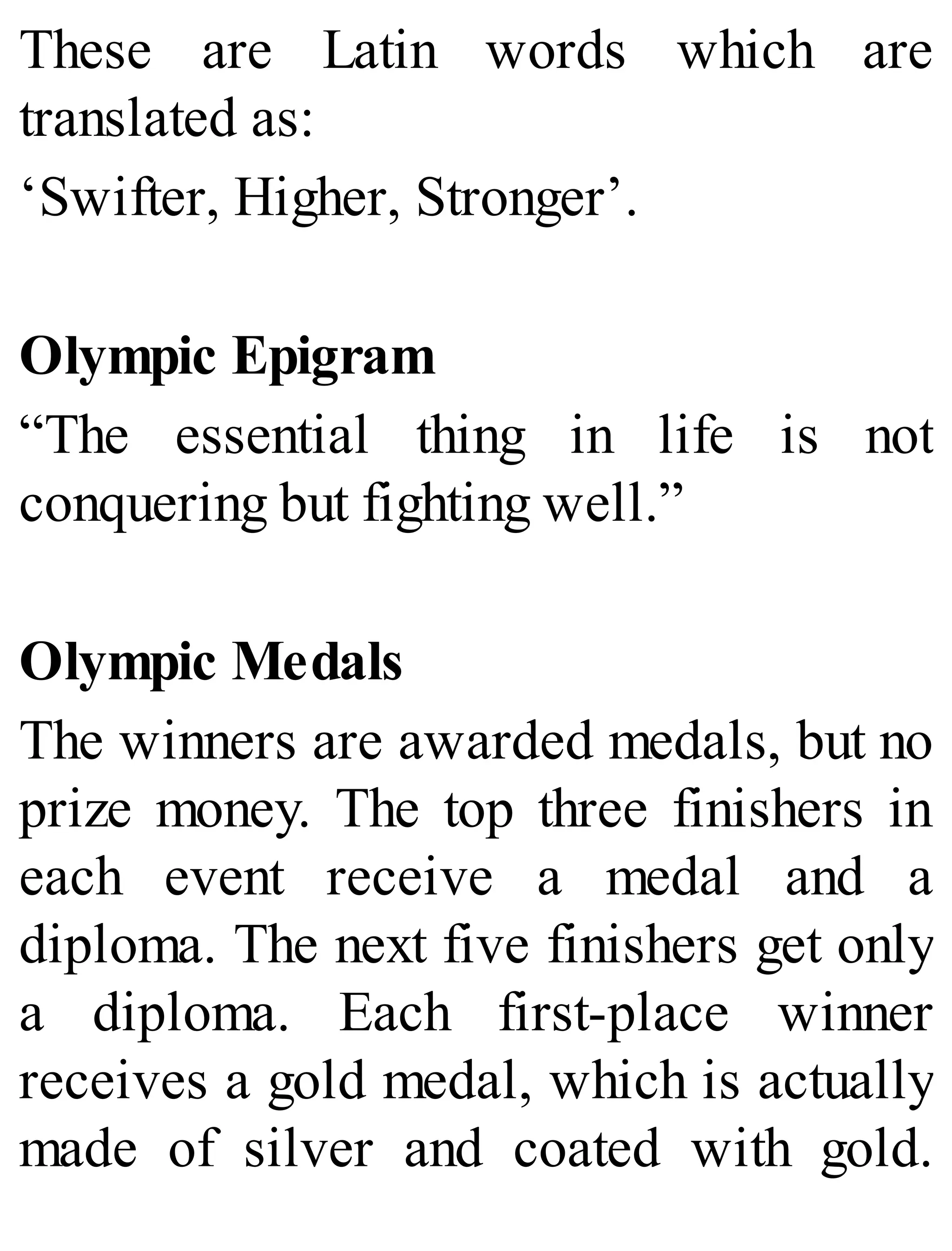 These are Latin words which are
translated as:
‘Swifter, Higher, Stronger’.
Olympic Epigram
“The essential thing in life is not
conquering but fighting well.”
Olympic Medals
The winners are awarded medals, but no
prize money. The top three finishers in
each event receive a medal and a
diploma. The next five finishers get only
a diploma. Each first-place winner
receives a gold medal, which is actually
made of silver and coated with gold.
 