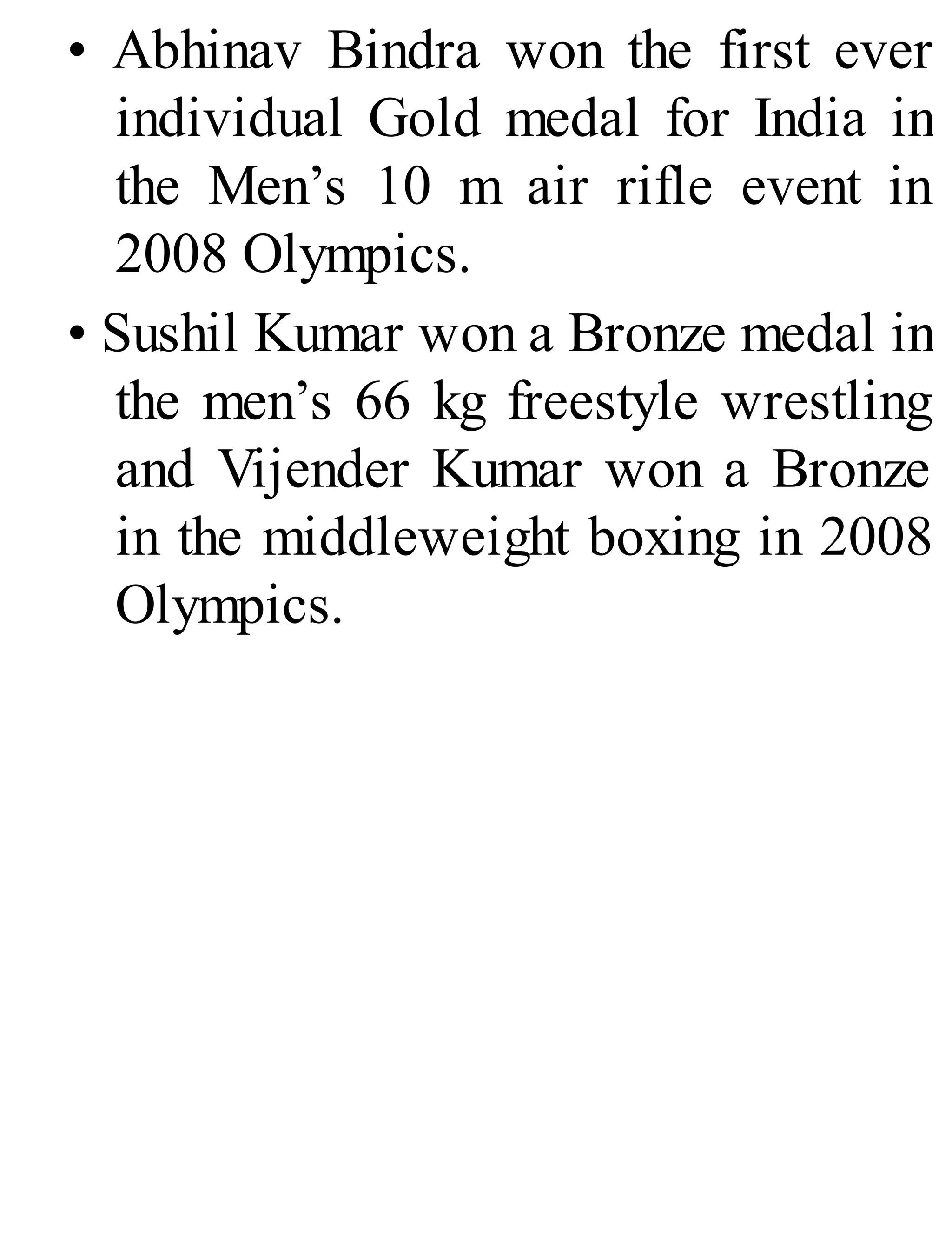 • Abhinav Bindra won the first ever
individual Gold medal for India in
the Men’s 10 m air rifle event in
2008 Olympics.
• Sushil Kumar won a Bronze medal in
the men’s 66 kg freestyle wrestling
and Vijender Kumar won a Bronze
in the middleweight boxing in 2008
Olympics.
 