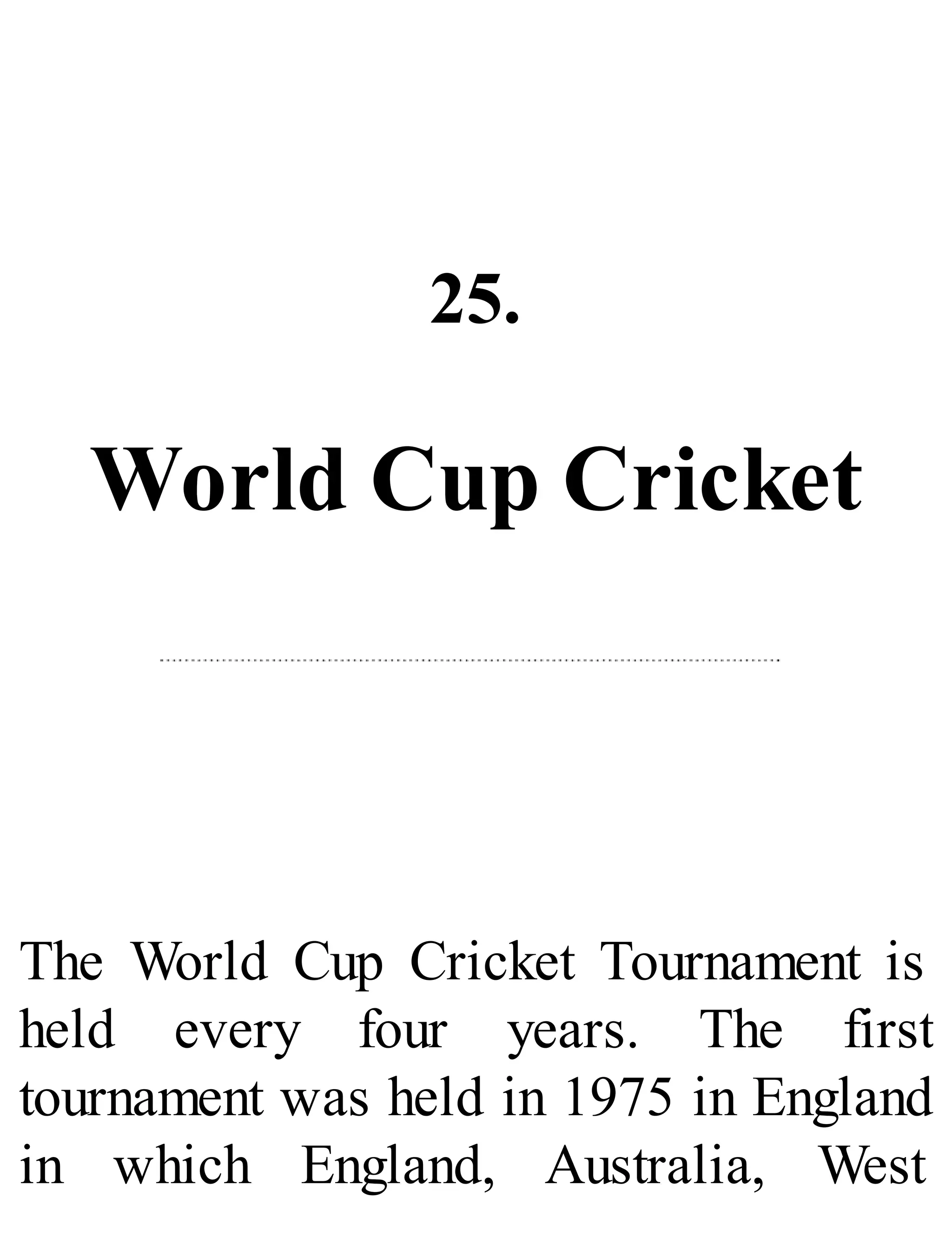25.
World Cup Cricket
The World Cup Cricket Tournament is
held every four years. The first
tournament was held in 1975 in England
in which England, Australia, West
 