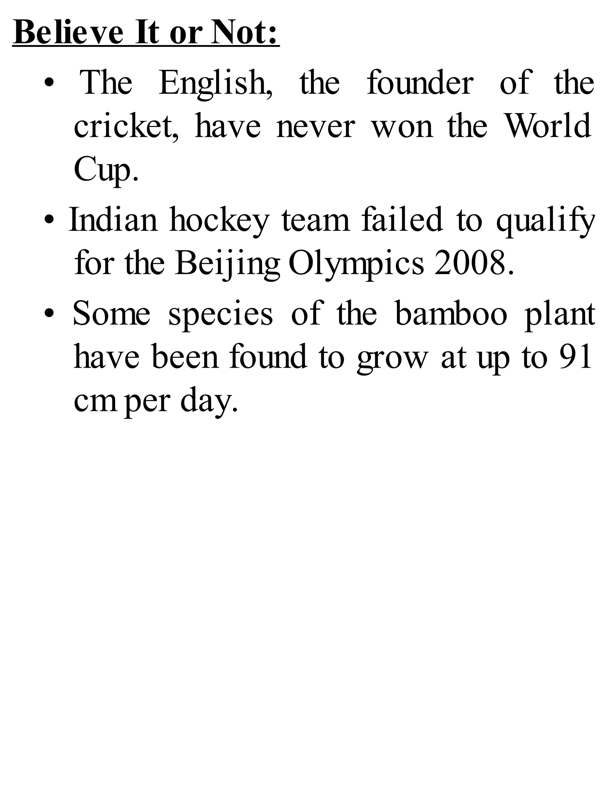 Believe It or Not:
• The English, the founder of the
cricket, have never won the World
Cup.
• Indian hockey team failed to qualify
for the Beijing Olympics 2008.
• Some species of the bamboo plant
have been found to grow at up to 91
cm per day.
 