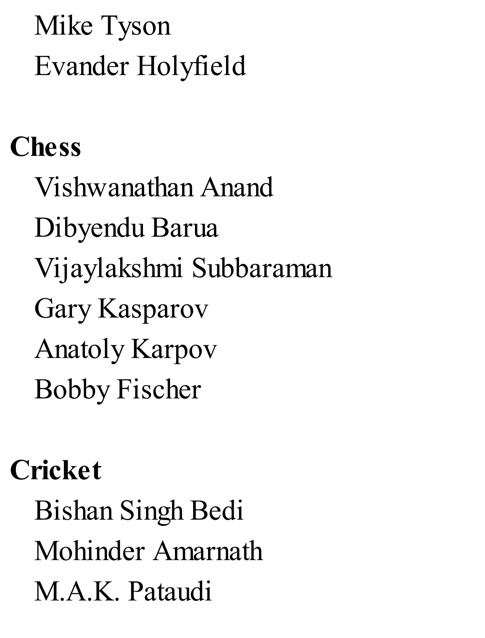 Mike Tyson
Evander Holyfield
Chess
Vishwanathan Anand
Dibyendu Barua
Vijaylakshmi Subbaraman
Gary Kasparov
Anatoly Karpov
Bobby Fischer
Cricket
Bishan Singh Bedi
Mohinder Amarnath
M.A.K. Pataudi
 
