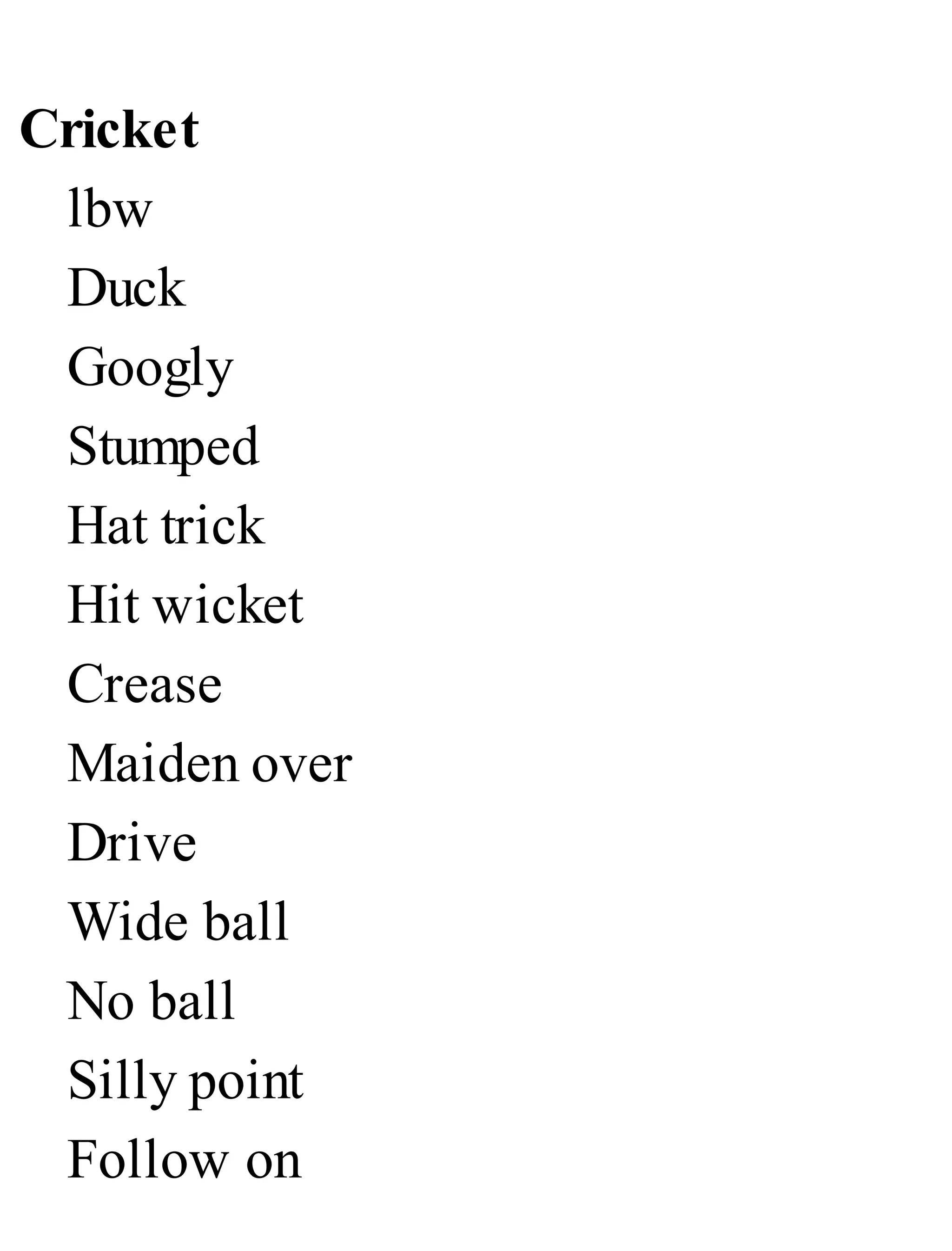 Cricket
lbw
Duck
Googly
Stumped
Hat trick
Hit wicket
Crease
Maiden over
Drive
Wide ball
No ball
Silly point
Follow on
 