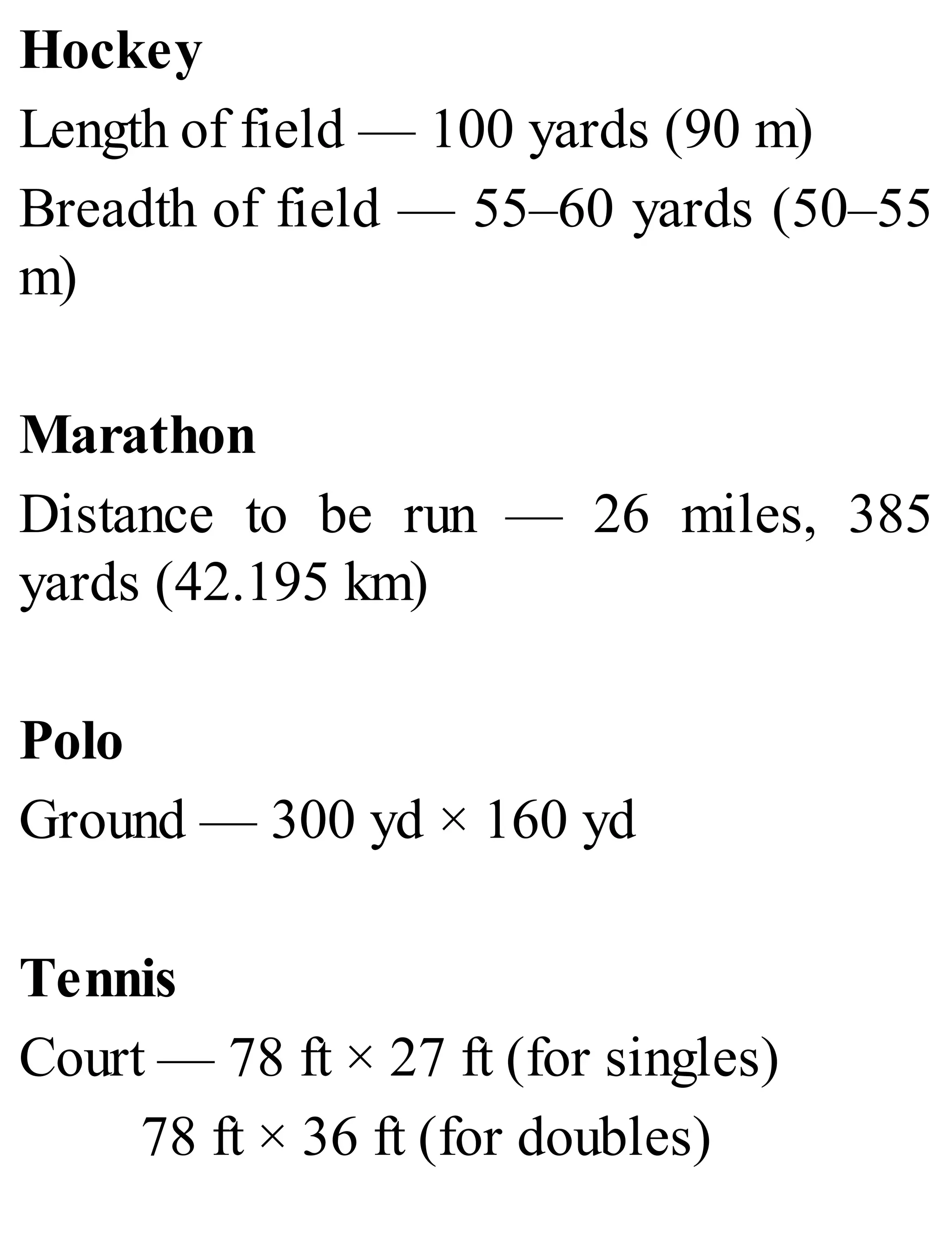 Hockey
Length of field — 100 yards (90 m)
Breadth of field — 55–60 yards (50–55
m)
Marathon
Distance to be run — 26 miles, 385
yards (42.195 km)
Polo
Ground — 300 yd × 160 yd
Tennis
Court — 78 ft × 27 ft (for singles)
78 ft × 36 ft (for doubles)
 