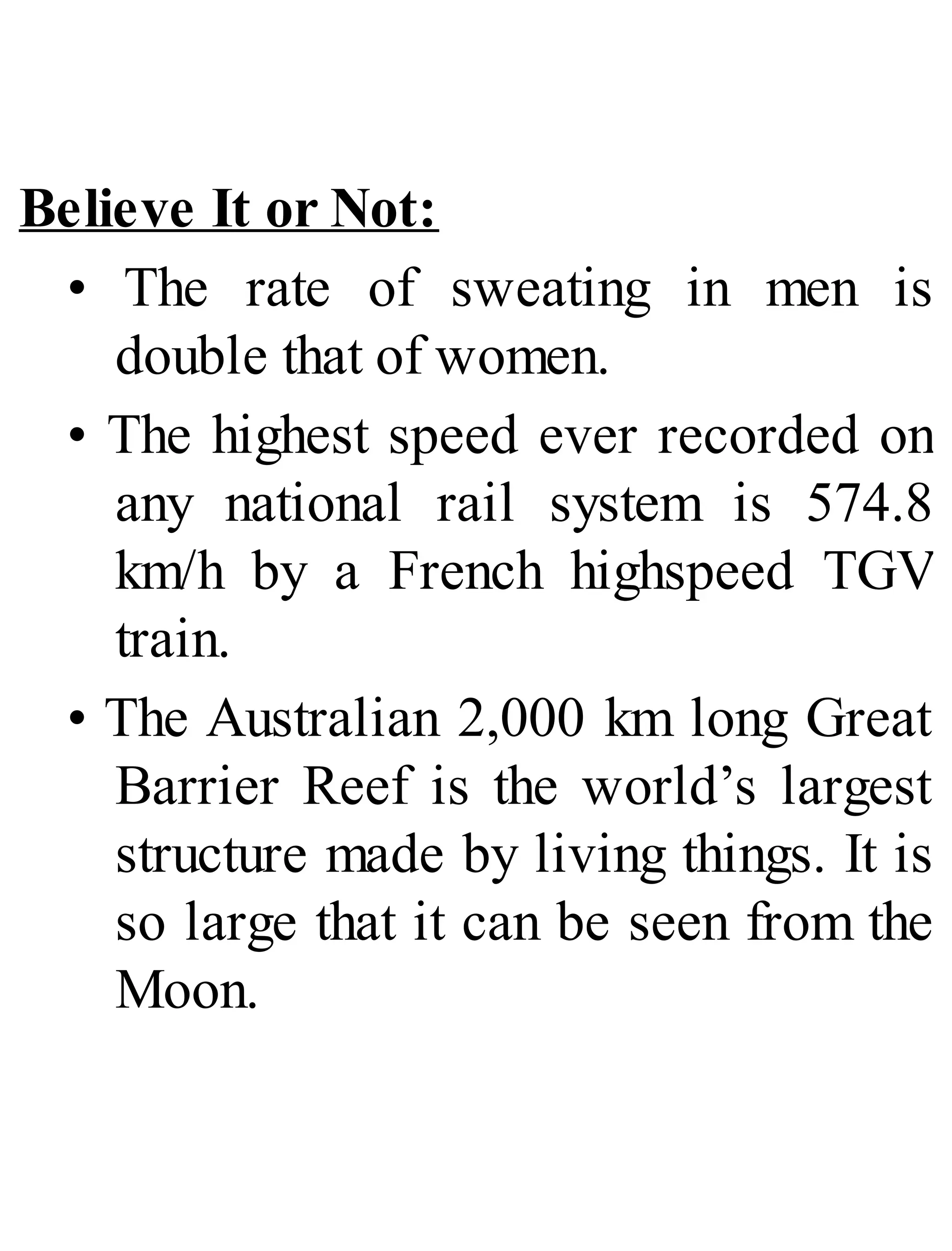 Believe It or Not:
• The rate of sweating in men is
double that of women.
• The highest speed ever recorded on
any national rail system is 574.8
km/h by a French highspeed TGV
train.
• The Australian 2,000 km long Great
Barrier Reef is the world’s largest
structure made by living things. It is
so large that it can be seen from the
Moon.
 