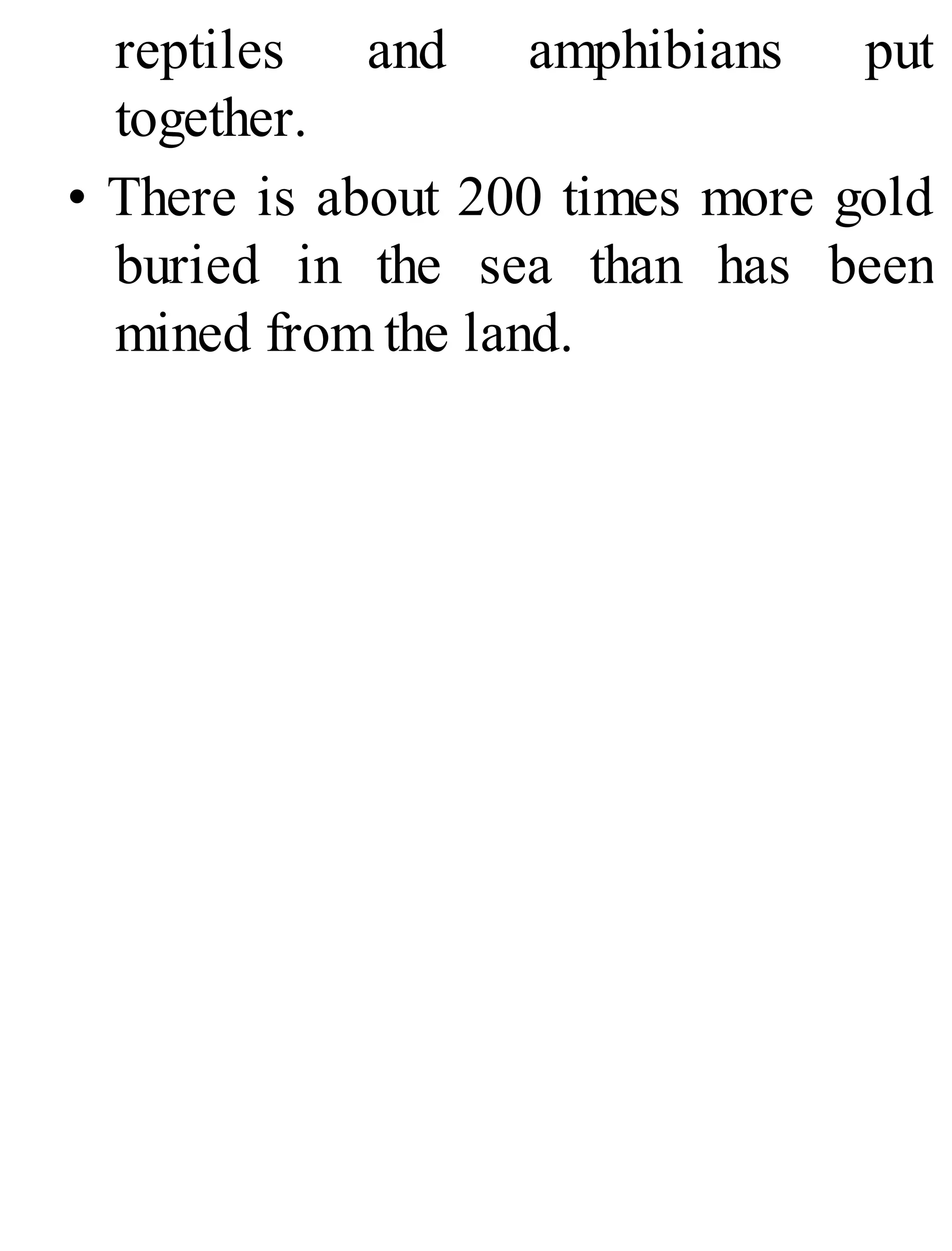 reptiles and amphibians put
together.
• There is about 200 times more gold
buried in the sea than has been
mined from the land.
 