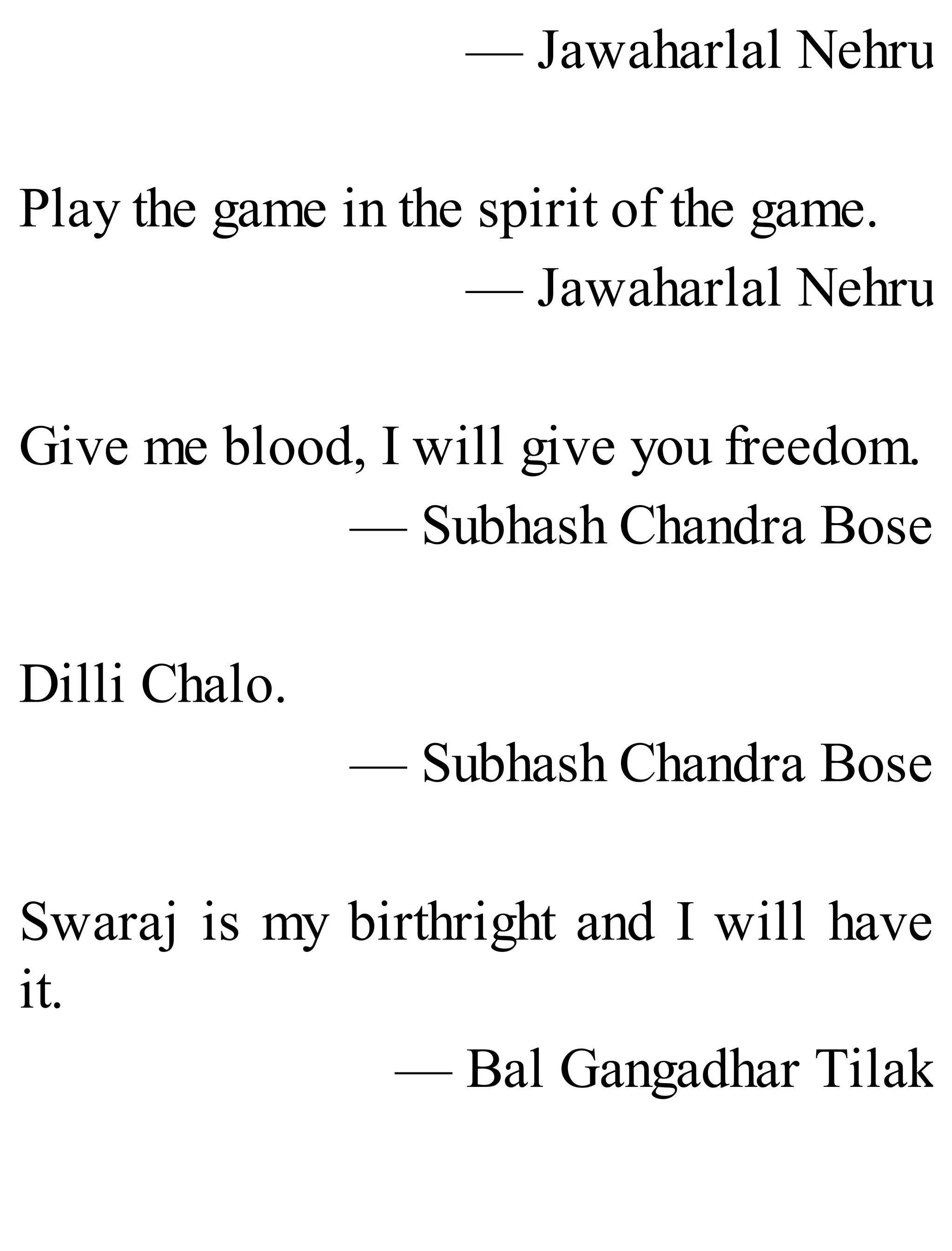 — Jawaharlal Nehru
Play the game in the spirit of the game.
— Jawaharlal Nehru
Give me blood, I will give you freedom.
— Subhash Chandra Bose
Dilli Chalo.
— Subhash Chandra Bose
Swaraj is my birthright and I will have
it.
— Bal Gangadhar Tilak
 